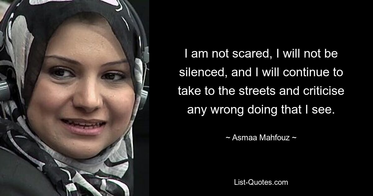 I am not scared, I will not be silenced, and I will continue to take to the streets and criticise any wrong doing that I see. — © Asmaa Mahfouz