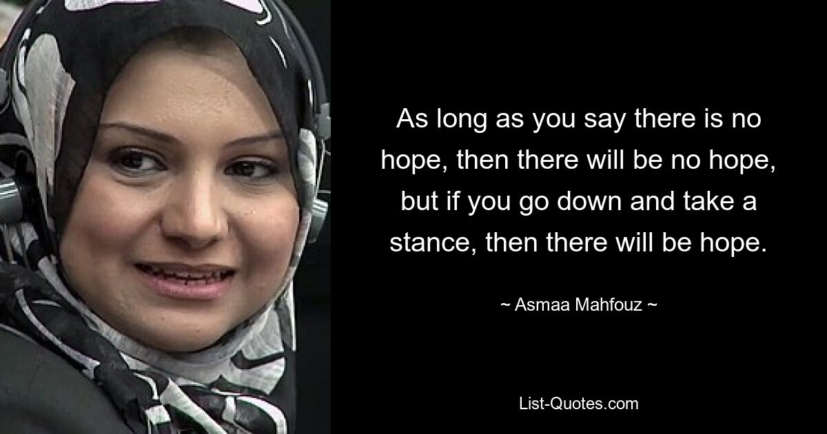 As long as you say there is no hope, then there will be no hope, but if you go down and take a stance, then there will be hope. — © Asmaa Mahfouz