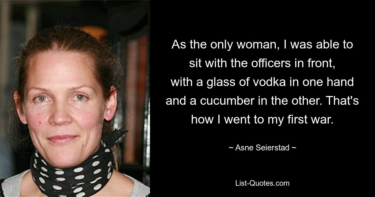 As the only woman, I was able to sit with the officers in front, with a glass of vodka in one hand and a cucumber in the other. That's how I went to my first war. — © Asne Seierstad