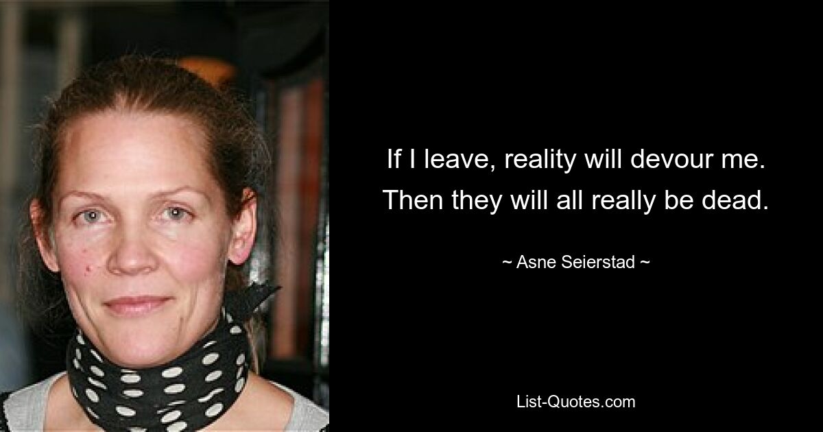 If I leave, reality will devour me. Then they will all really be dead. — © Asne Seierstad