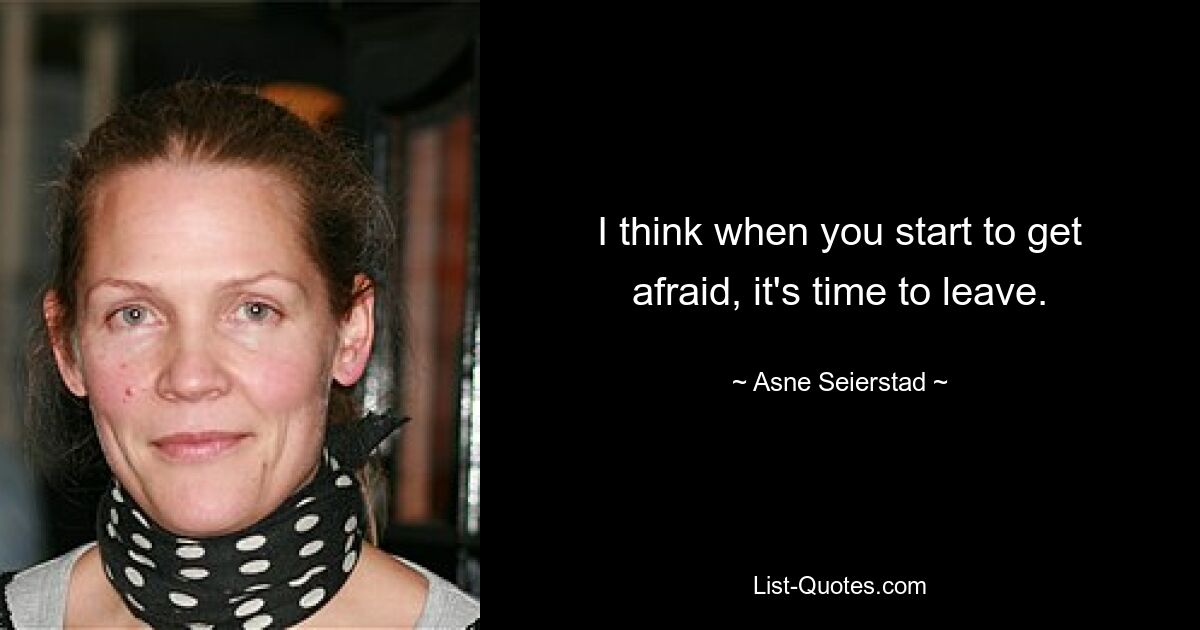 I think when you start to get afraid, it's time to leave. — © Asne Seierstad