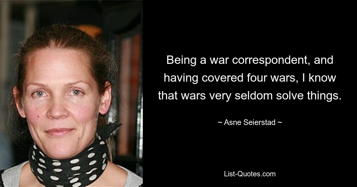 Being a war correspondent, and having covered four wars, I know that wars very seldom solve things. — © Asne Seierstad