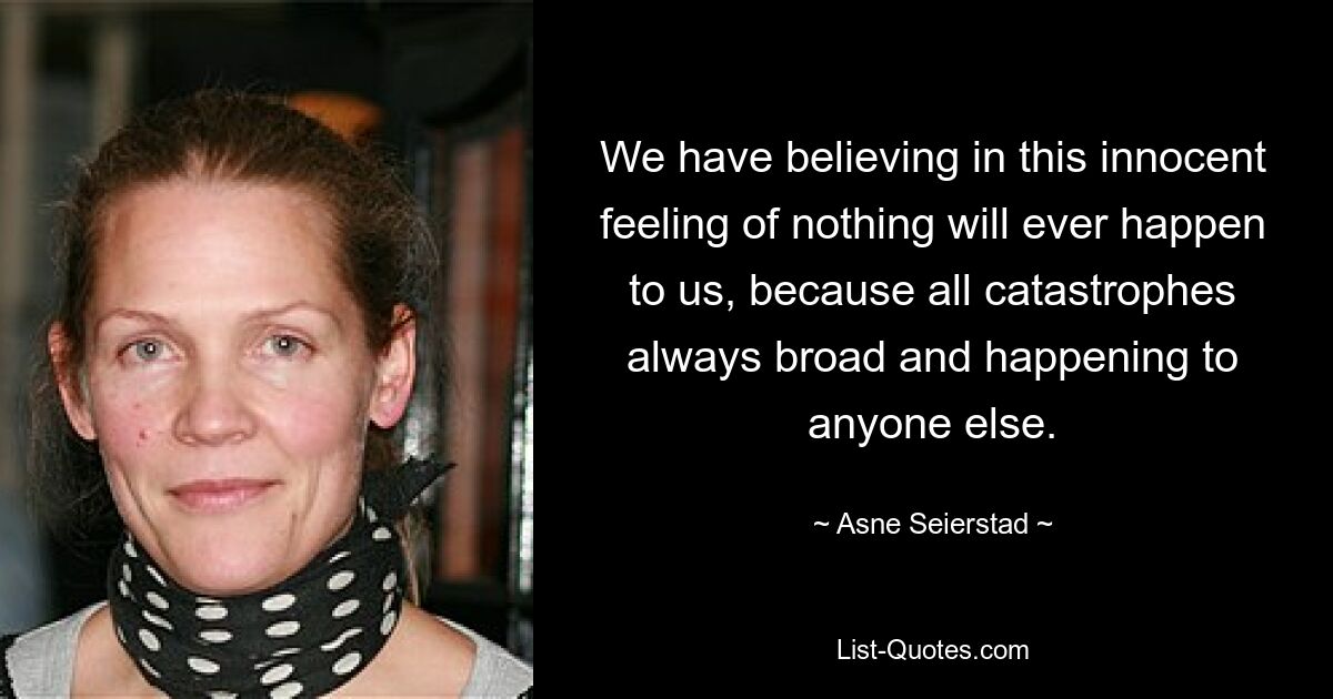 We have believing in this innocent feeling of nothing will ever happen to us, because all catastrophes always broad and happening to anyone else. — © Asne Seierstad