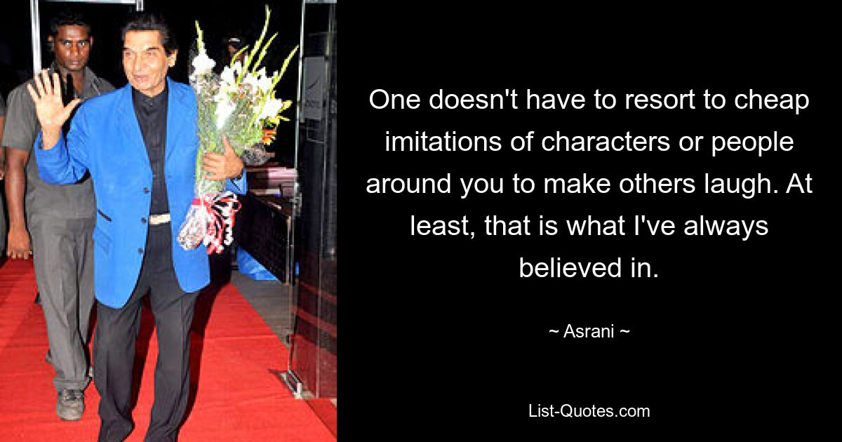 One doesn't have to resort to cheap imitations of characters or people around you to make others laugh. At least, that is what I've always believed in. — © Asrani