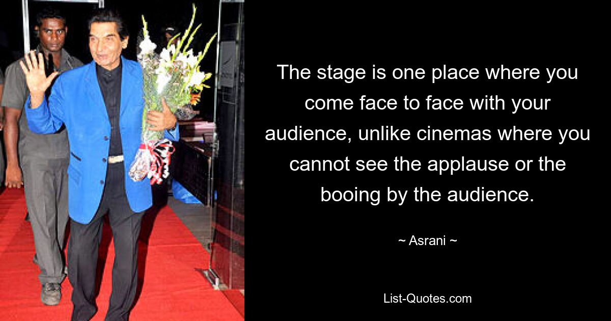 The stage is one place where you come face to face with your audience, unlike cinemas where you cannot see the applause or the booing by the audience. — © Asrani