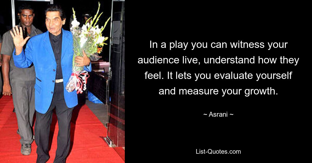 In a play you can witness your audience live, understand how they feel. It lets you evaluate yourself and measure your growth. — © Asrani