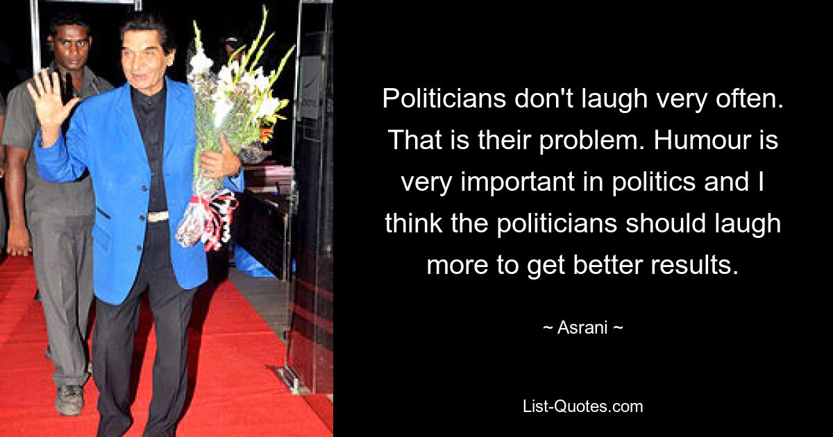 Politicians don't laugh very often. That is their problem. Humour is very important in politics and I think the politicians should laugh more to get better results. — © Asrani