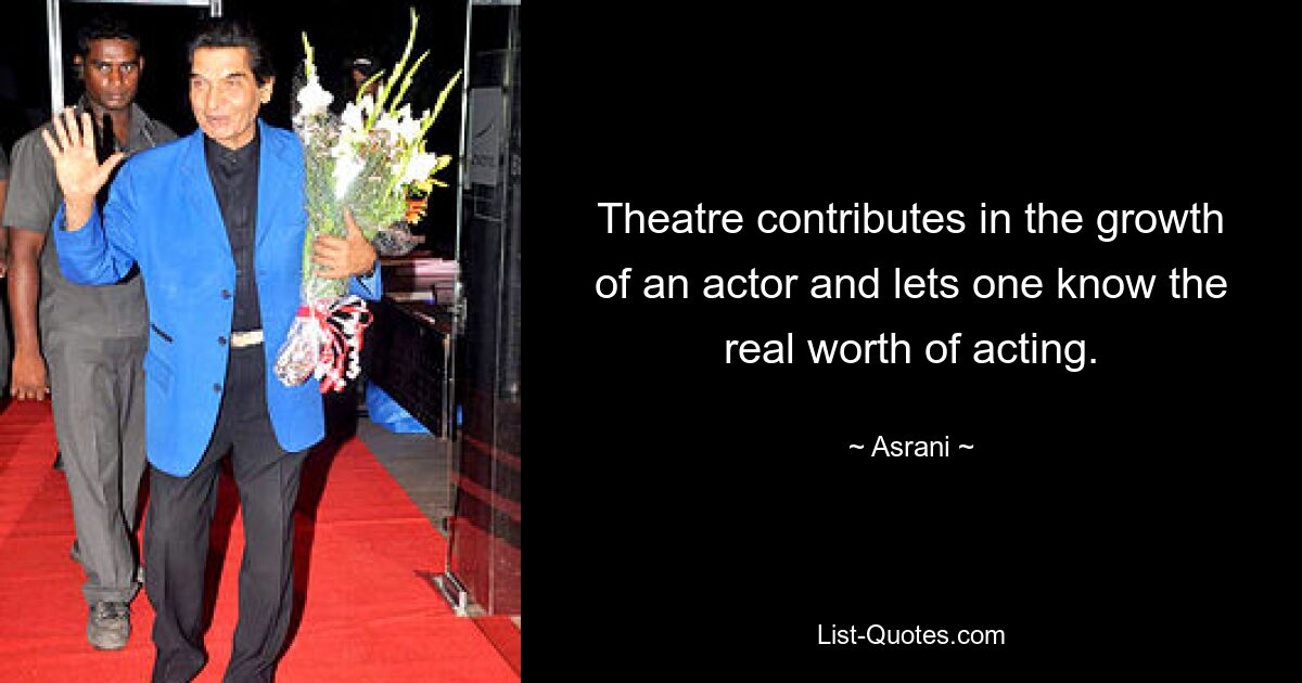 Theatre contributes in the growth of an actor and lets one know the real worth of acting. — © Asrani