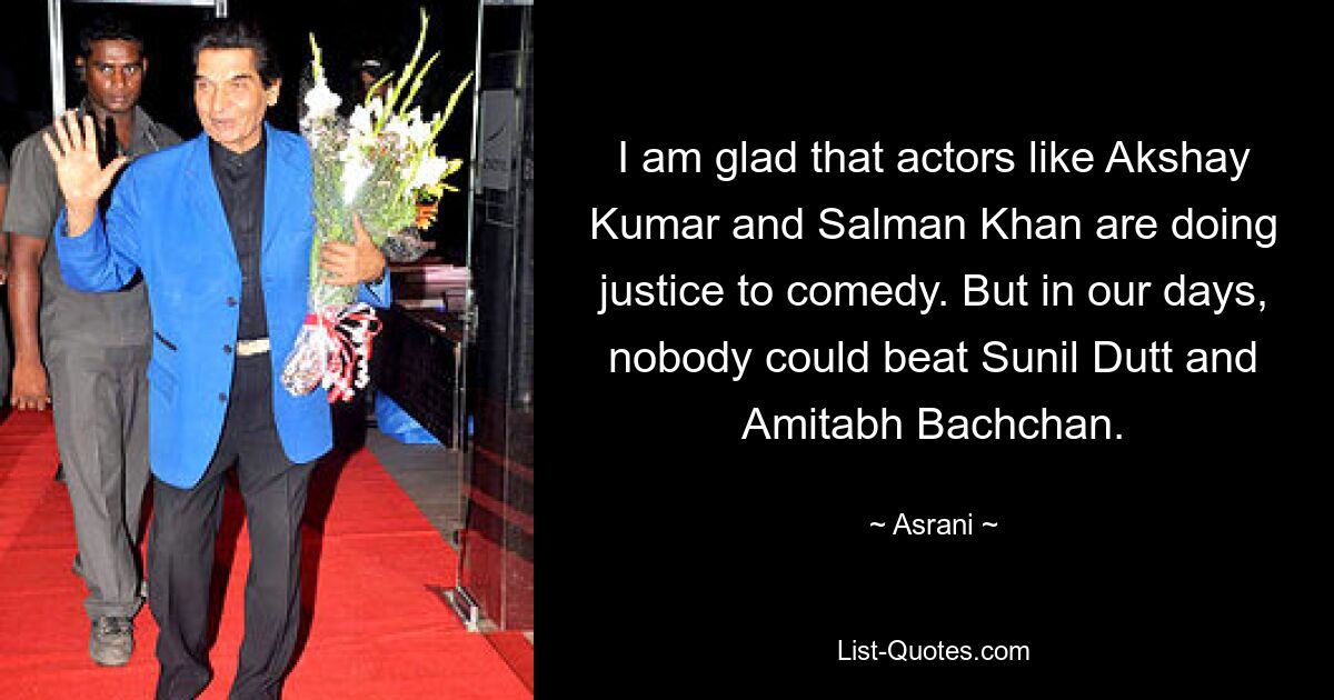 I am glad that actors like Akshay Kumar and Salman Khan are doing justice to comedy. But in our days, nobody could beat Sunil Dutt and Amitabh Bachchan. — © Asrani