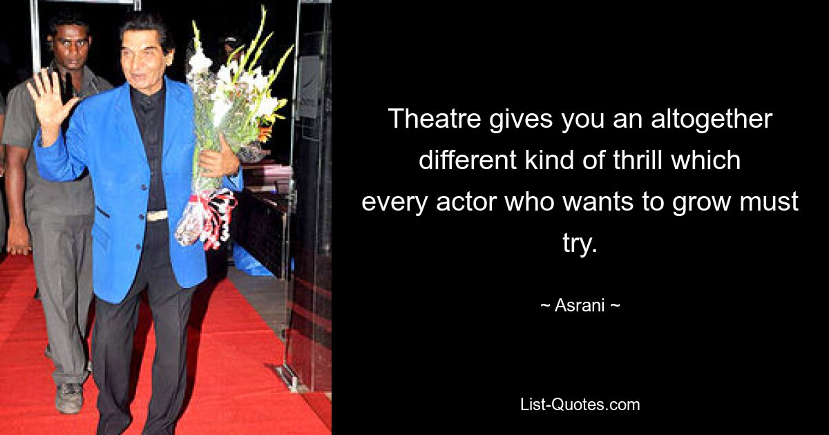 Theatre gives you an altogether different kind of thrill which every actor who wants to grow must try. — © Asrani