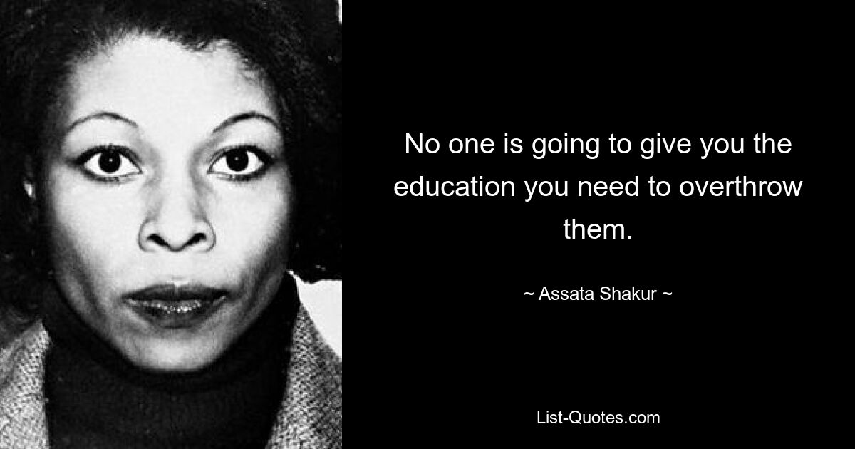 No one is going to give you the education you need to overthrow them. — © Assata Shakur