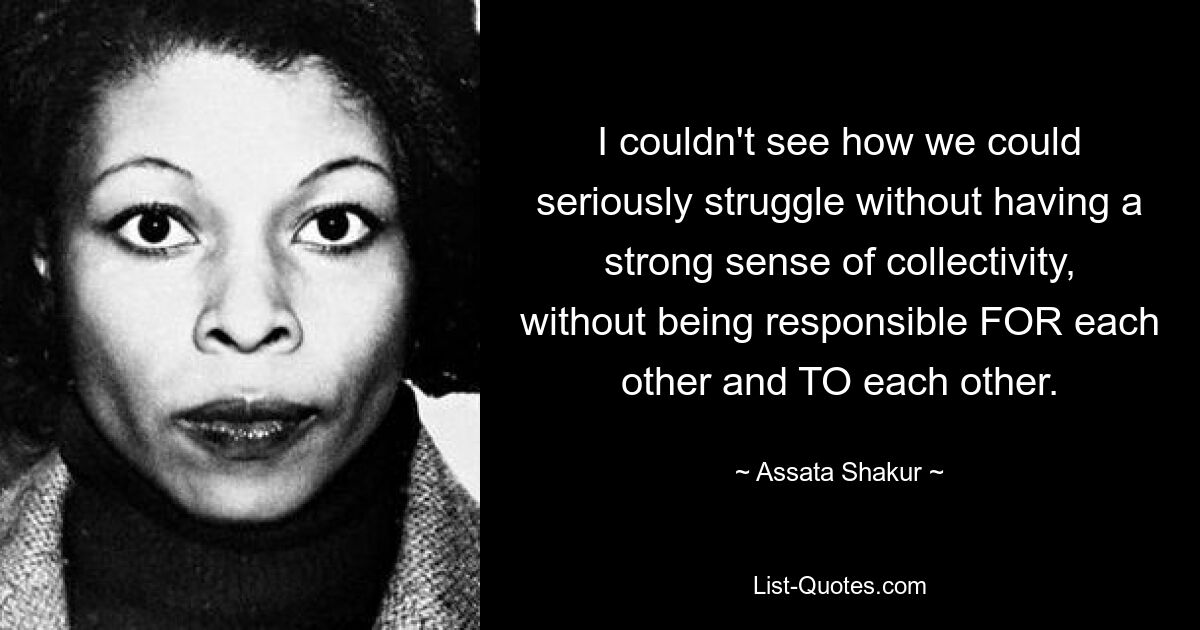 I couldn't see how we could seriously struggle without having a strong sense of collectivity, without being responsible FOR each other and TO each other. — © Assata Shakur