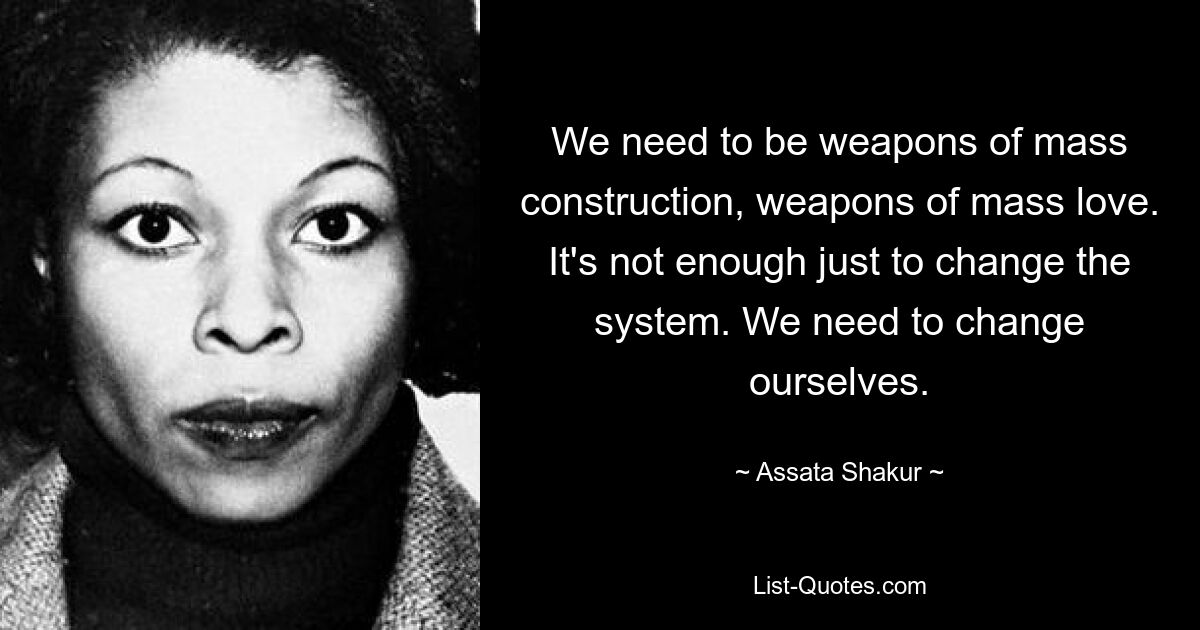 Wir müssen Massenwaffen sein, Waffen der Massenliebe. Es reicht nicht aus, nur das System zu ändern. Wir müssen uns ändern. — © Assata Shakur