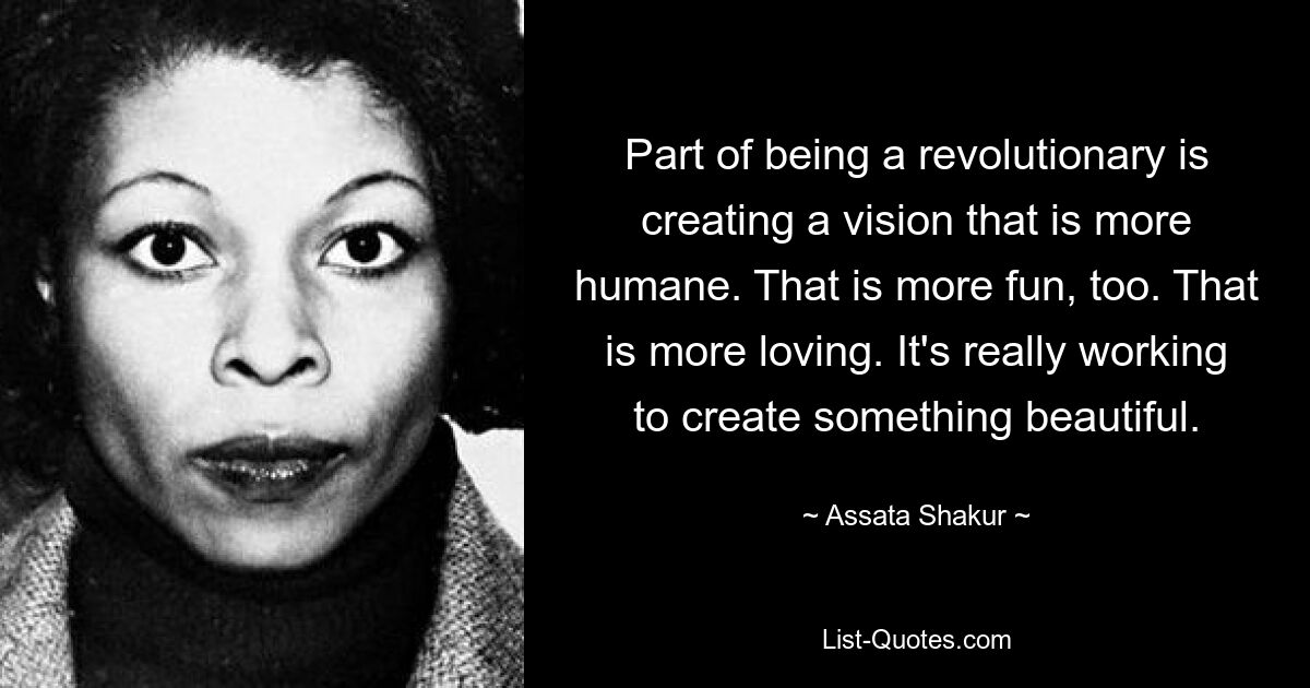 Part of being a revolutionary is creating a vision that is more humane. That is more fun, too. That is more loving. It's really working to create something beautiful. — © Assata Shakur