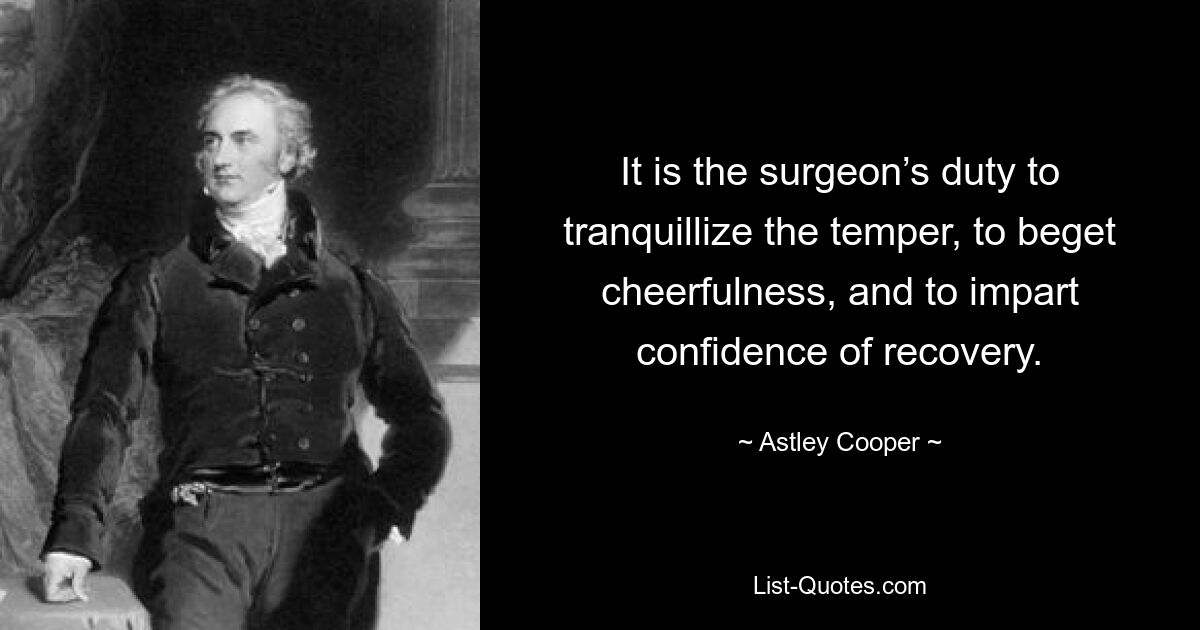 It is the surgeon’s duty to tranquillize the temper, to beget cheerfulness, and to impart confidence of recovery. — © Astley Cooper