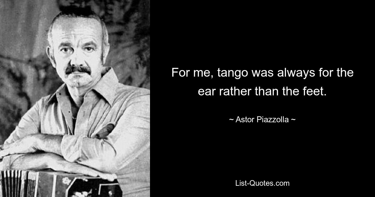 For me, tango was always for the ear rather than the feet. — © Astor Piazzolla