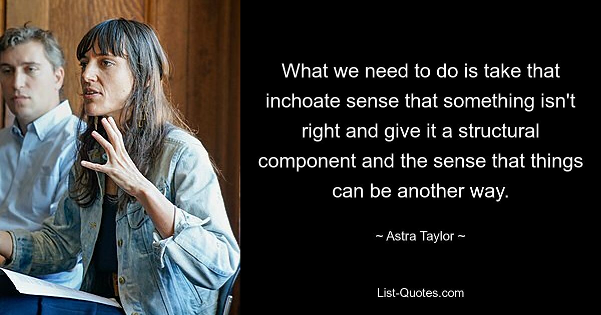 What we need to do is take that inchoate sense that something isn't right and give it a structural component and the sense that things can be another way. — © Astra Taylor