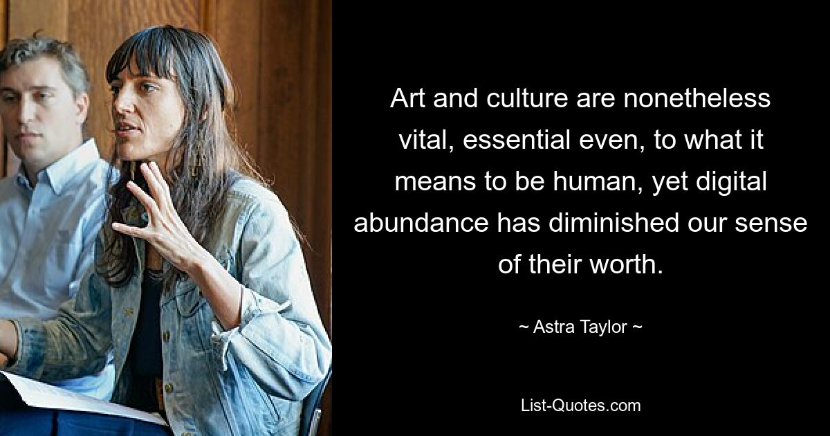 Art and culture are nonetheless vital, essential even, to what it means to be human, yet digital abundance has diminished our sense of their worth. — © Astra Taylor