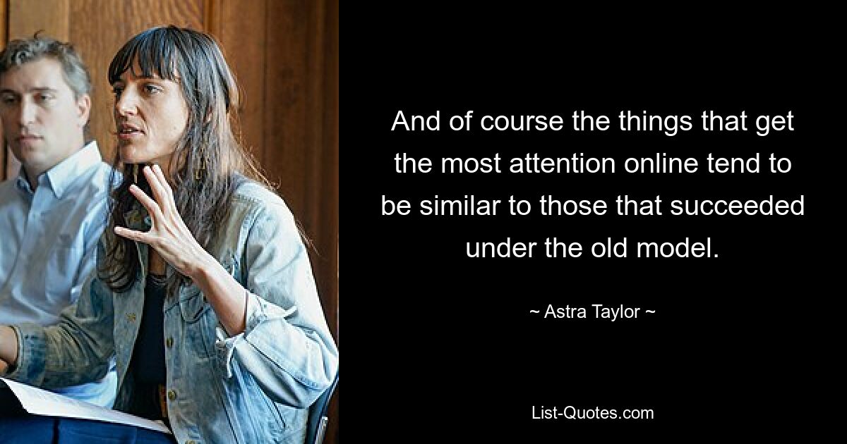 And of course the things that get the most attention online tend to be similar to those that succeeded under the old model. — © Astra Taylor