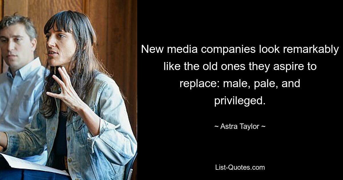 New media companies look remarkably like the old ones they aspire to replace: male, pale, and privileged. — © Astra Taylor