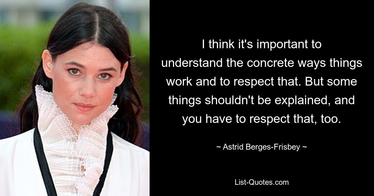 I think it's important to understand the concrete ways things work and to respect that. But some things shouldn't be explained, and you have to respect that, too. — © Astrid Berges-Frisbey