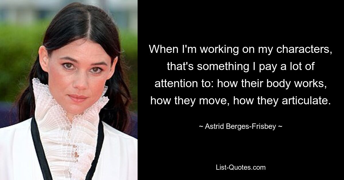 When I'm working on my characters, that's something I pay a lot of attention to: how their body works, how they move, how they articulate. — © Astrid Berges-Frisbey