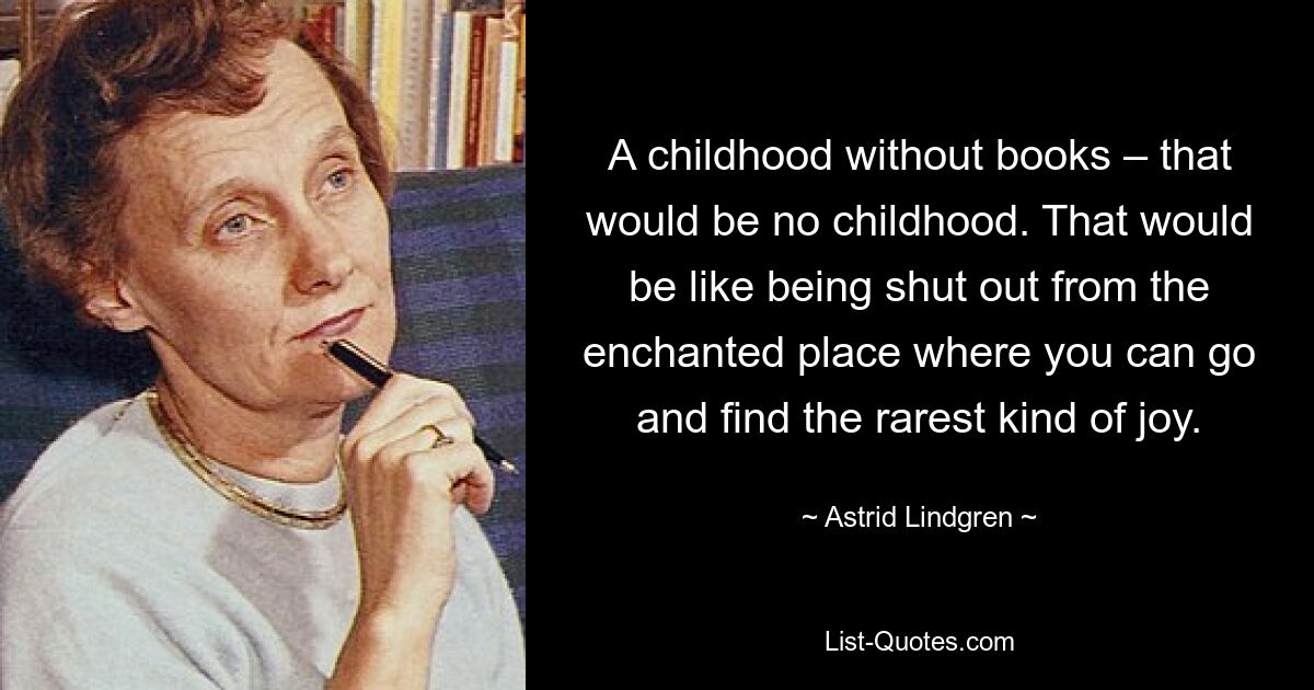 A childhood without books – that would be no childhood. That would be like being shut out from the enchanted place where you can go and find the rarest kind of joy. — © Astrid Lindgren