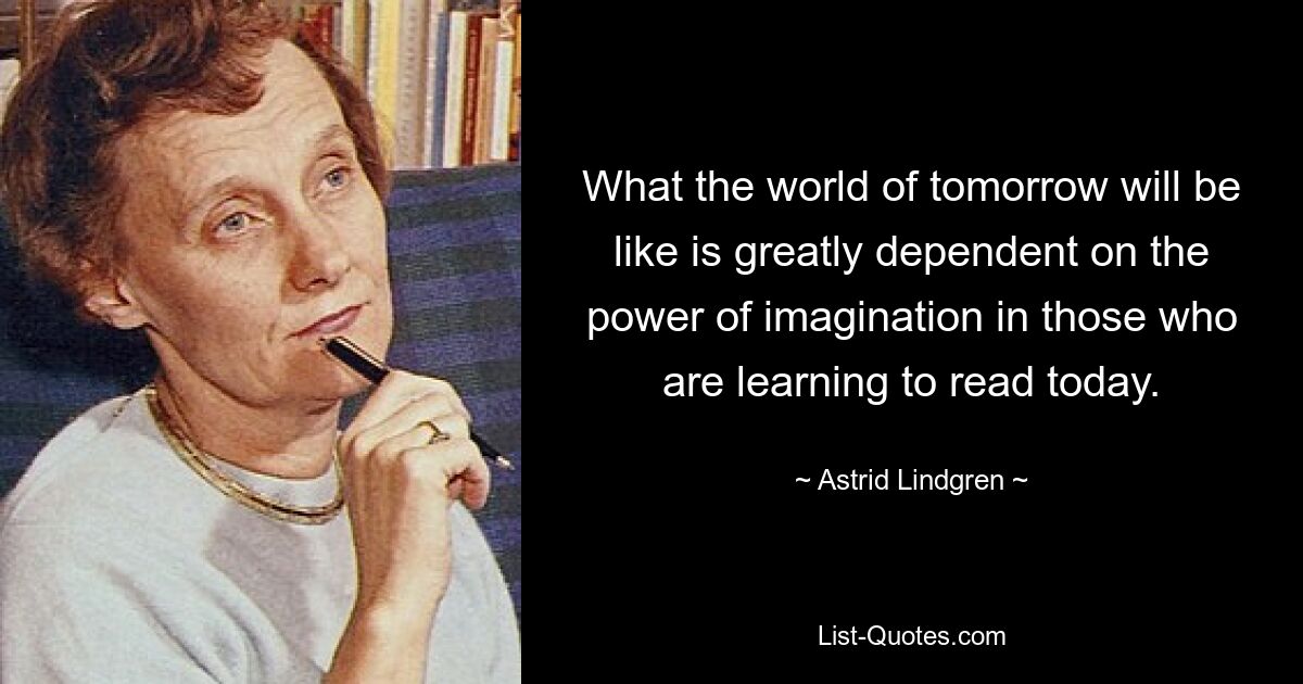 What the world of tomorrow will be like is greatly dependent on the power of imagination in those who are learning to read today. — © Astrid Lindgren