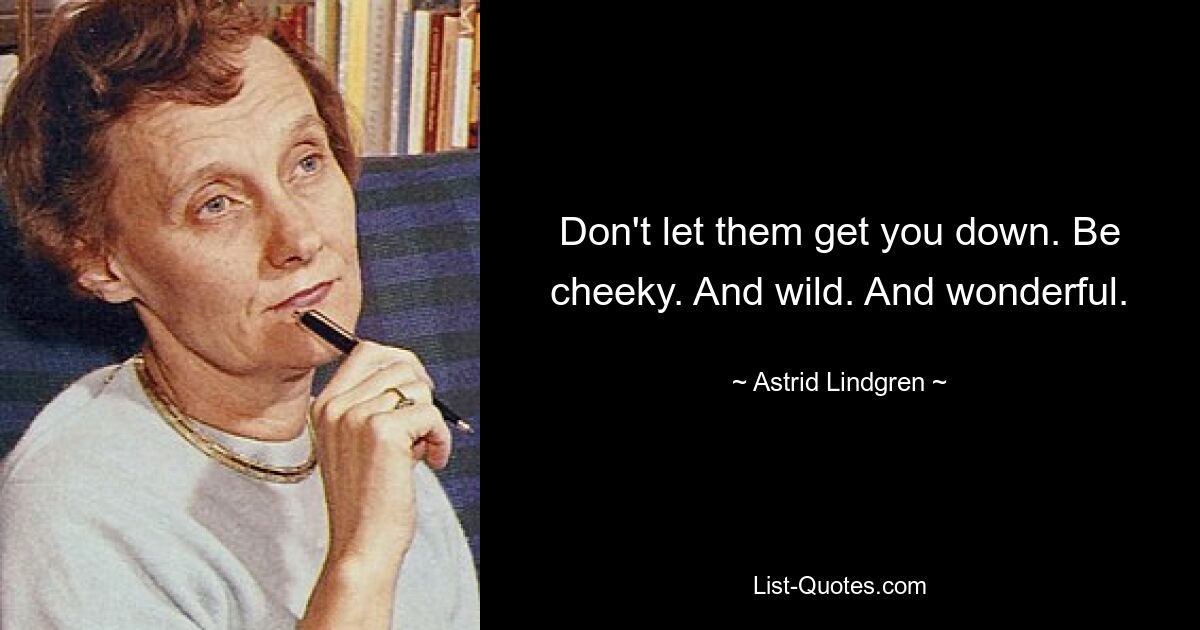 Don't let them get you down. Be cheeky. And wild. And wonderful. — © Astrid Lindgren