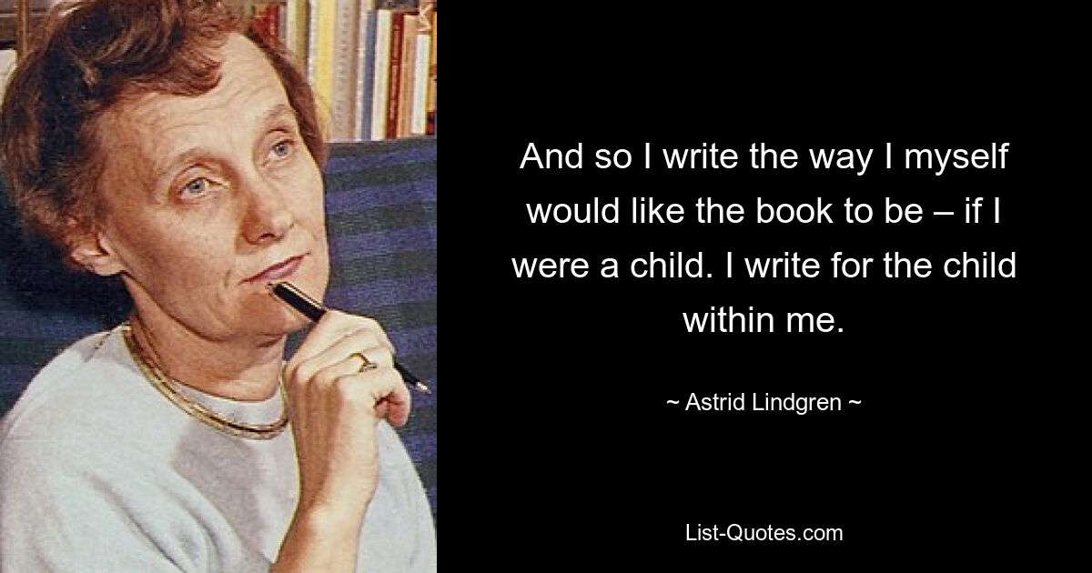 And so I write the way I myself would like the book to be – if I were a child. I write for the child within me. — © Astrid Lindgren