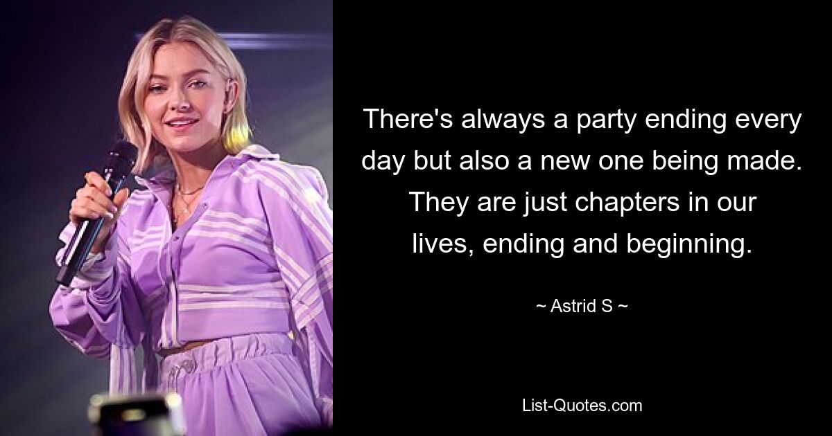 There's always a party ending every day but also a new one being made. They are just chapters in our lives, ending and beginning. — © Astrid S