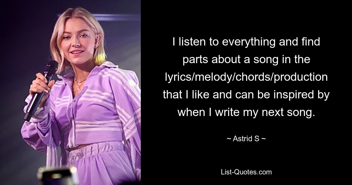 I listen to everything and find parts about a song in the lyrics/melody/chords/production that I like and can be inspired by when I write my next song. — © Astrid S