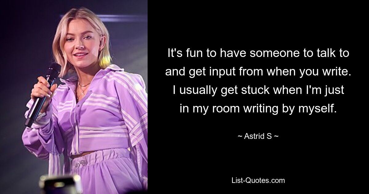 It's fun to have someone to talk to and get input from when you write. I usually get stuck when I'm just in my room writing by myself. — © Astrid S