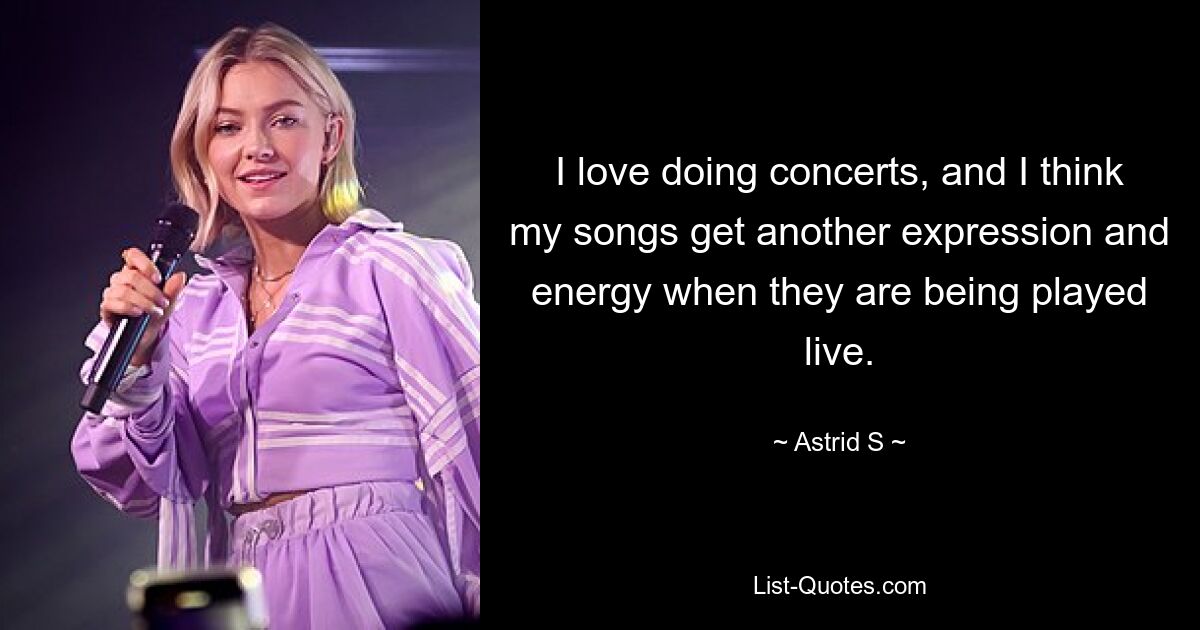 I love doing concerts, and I think my songs get another expression and energy when they are being played live. — © Astrid S