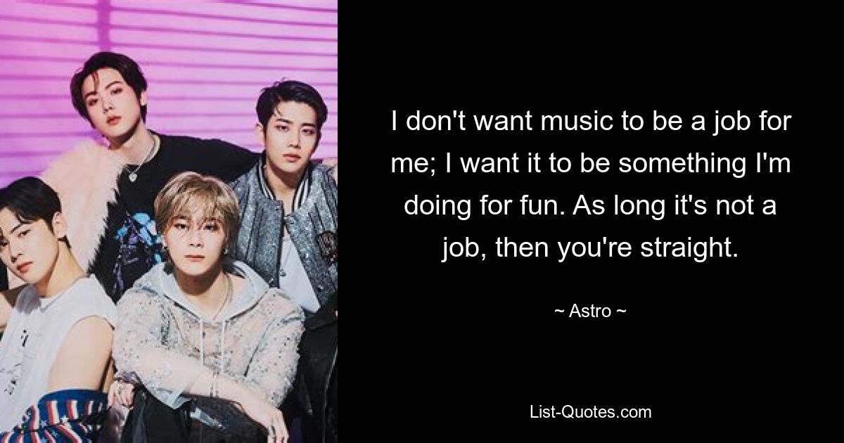 I don't want music to be a job for me; I want it to be something I'm doing for fun. As long it's not a job, then you're straight. — © Astro