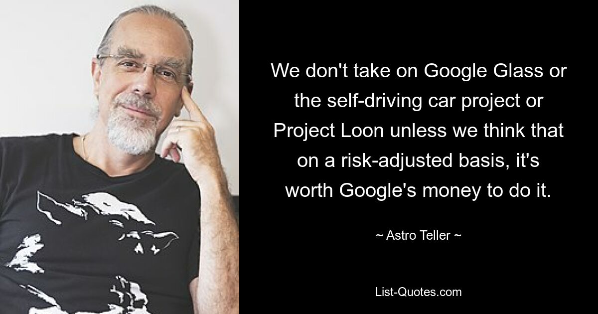 We don't take on Google Glass or the self-driving car project or Project Loon unless we think that on a risk-adjusted basis, it's worth Google's money to do it. — © Astro Teller