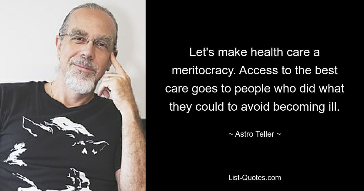 Let's make health care a meritocracy. Access to the best care goes to people who did what they could to avoid becoming ill. — © Astro Teller