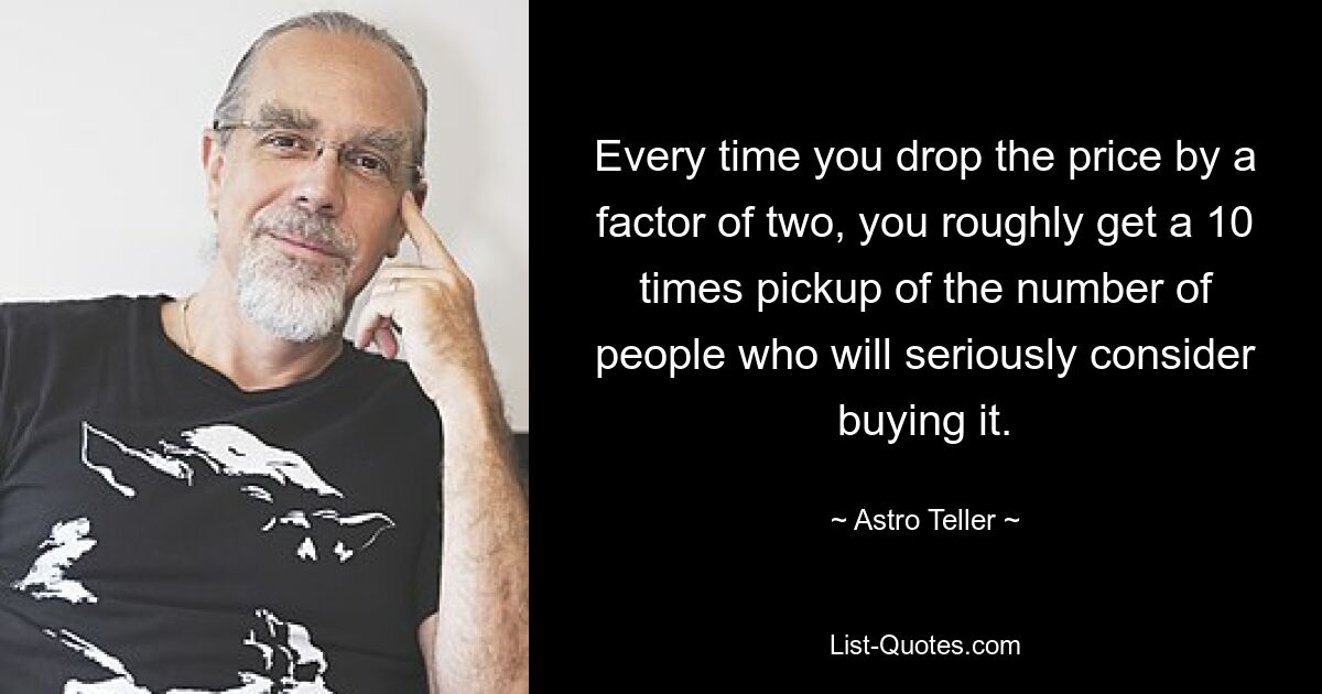 Every time you drop the price by a factor of two, you roughly get a 10 times pickup of the number of people who will seriously consider buying it. — © Astro Teller