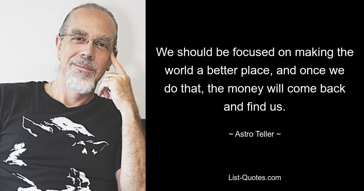 We should be focused on making the world a better place, and once we do that, the money will come back and find us. — © Astro Teller