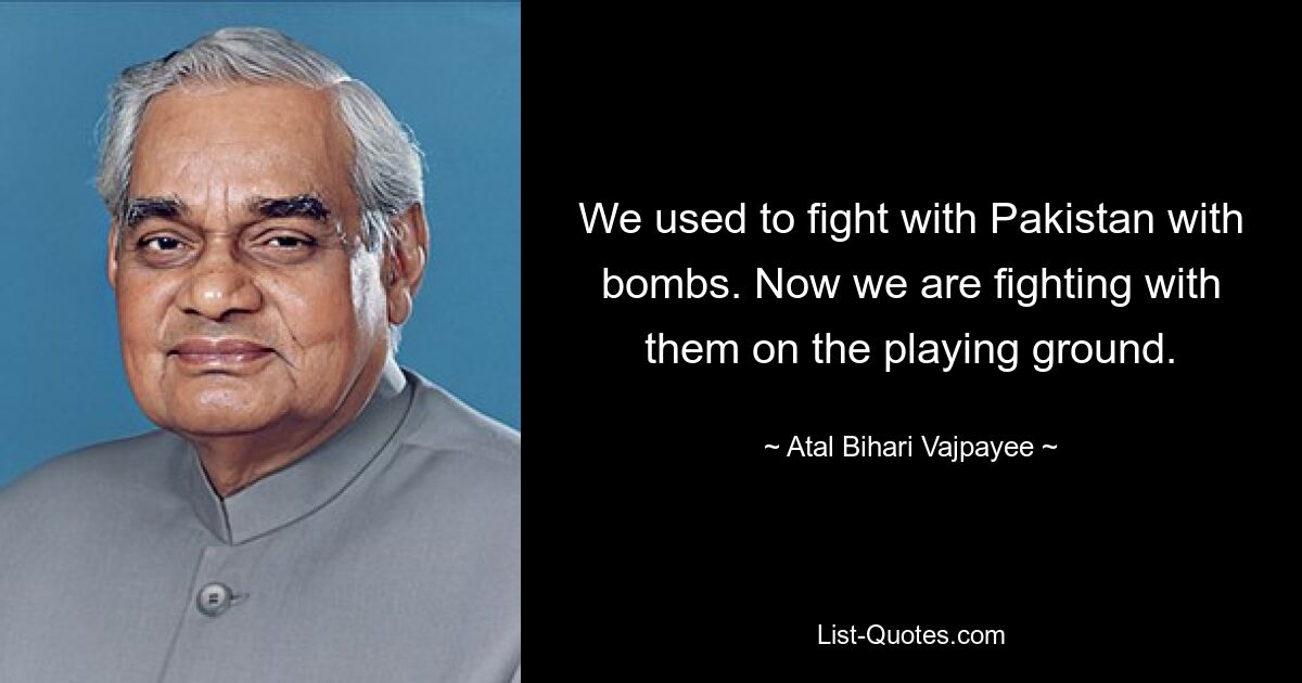 We used to fight with Pakistan with bombs. Now we are fighting with them on the playing ground. — © Atal Bihari Vajpayee