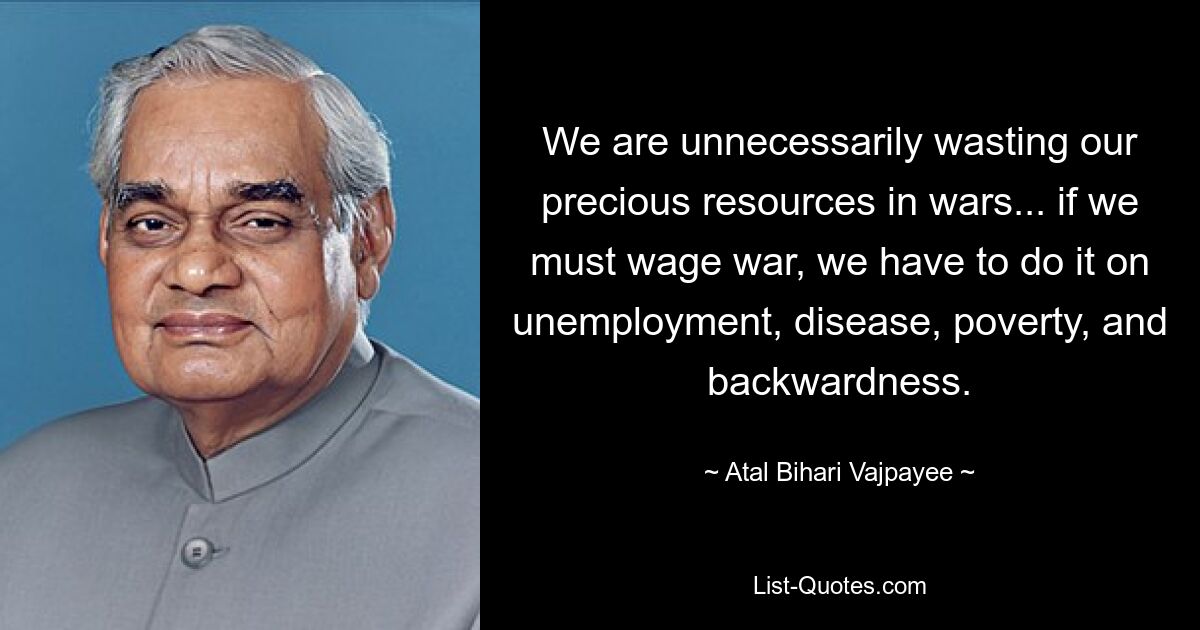 We are unnecessarily wasting our precious resources in wars... if we must wage war, we have to do it on unemployment, disease, poverty, and backwardness. — © Atal Bihari Vajpayee