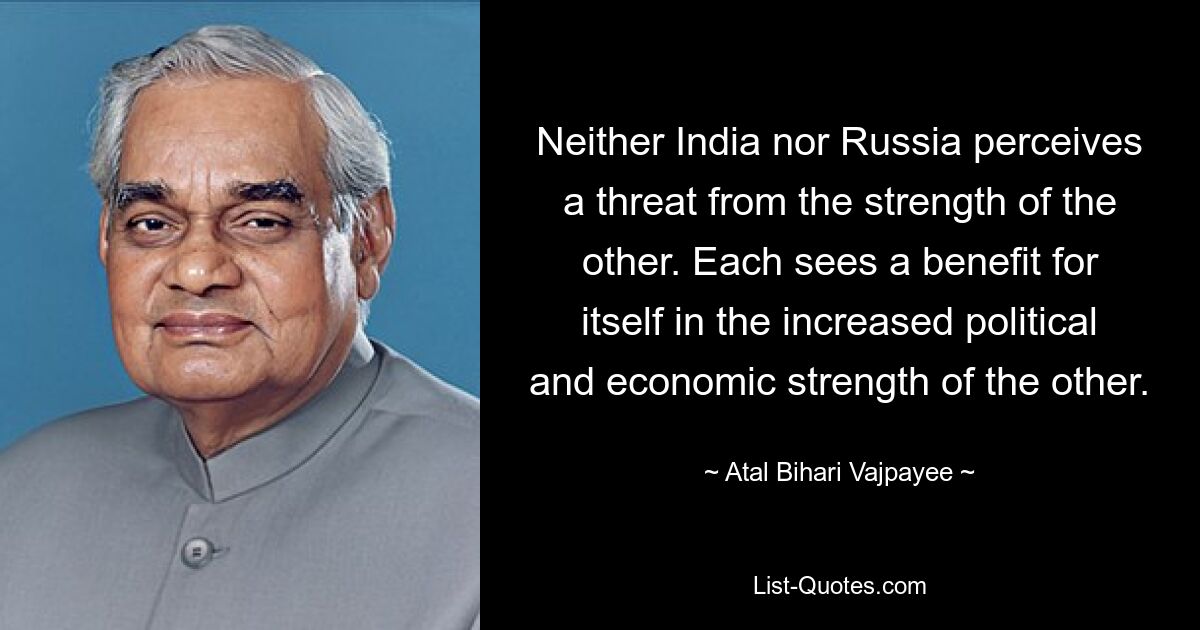 Neither India nor Russia perceives a threat from the strength of the other. Each sees a benefit for itself in the increased political and economic strength of the other. — © Atal Bihari Vajpayee