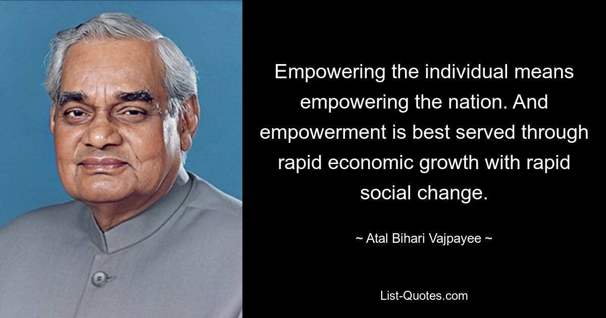 Empowering the individual means empowering the nation. And empowerment is best served through rapid economic growth with rapid social change. — © Atal Bihari Vajpayee