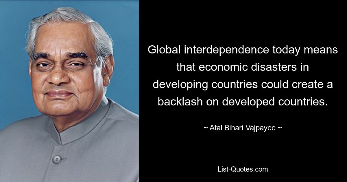 Global interdependence today means that economic disasters in developing countries could create a backlash on developed countries. — © Atal Bihari Vajpayee