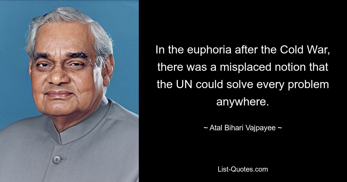 In the euphoria after the Cold War, there was a misplaced notion that the UN could solve every problem anywhere. — © Atal Bihari Vajpayee