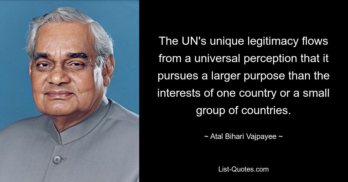 The UN's unique legitimacy flows from a universal perception that it pursues a larger purpose than the interests of one country or a small group of countries. — © Atal Bihari Vajpayee