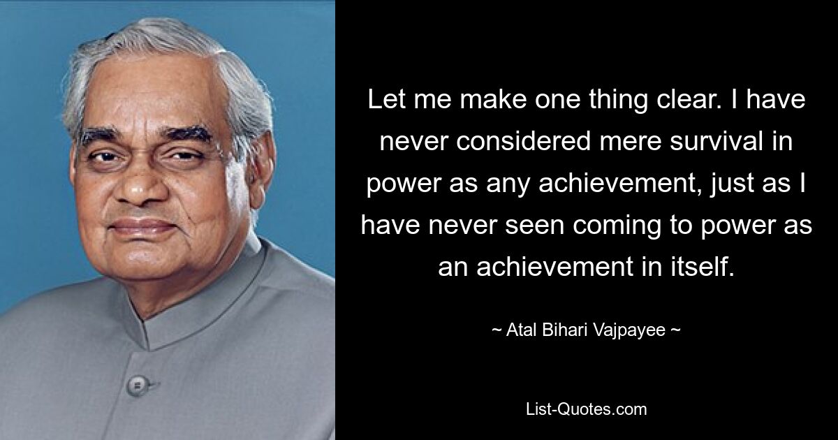 Let me make one thing clear. I have never considered mere survival in power as any achievement, just as I have never seen coming to power as an achievement in itself. — © Atal Bihari Vajpayee