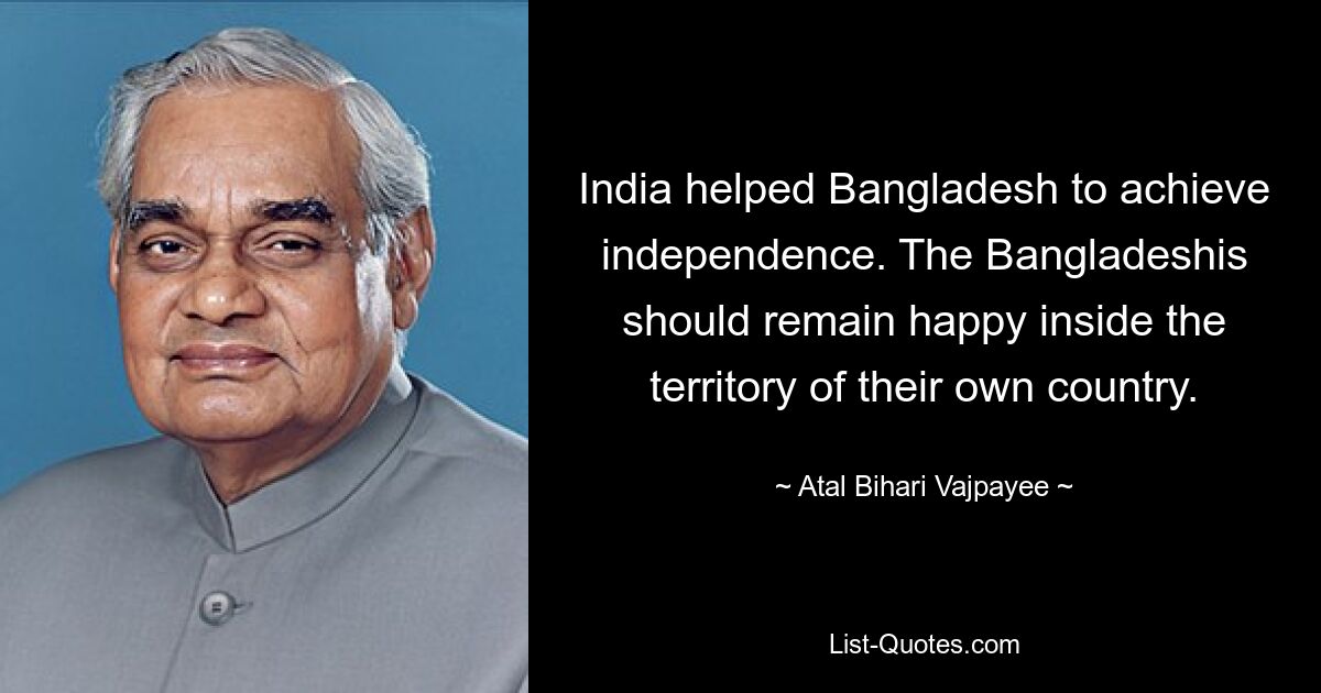 India helped Bangladesh to achieve independence. The Bangladeshis should remain happy inside the territory of their own country. — © Atal Bihari Vajpayee