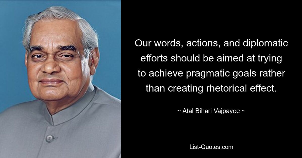 Our words, actions, and diplomatic efforts should be aimed at trying to achieve pragmatic goals rather than creating rhetorical effect. — © Atal Bihari Vajpayee