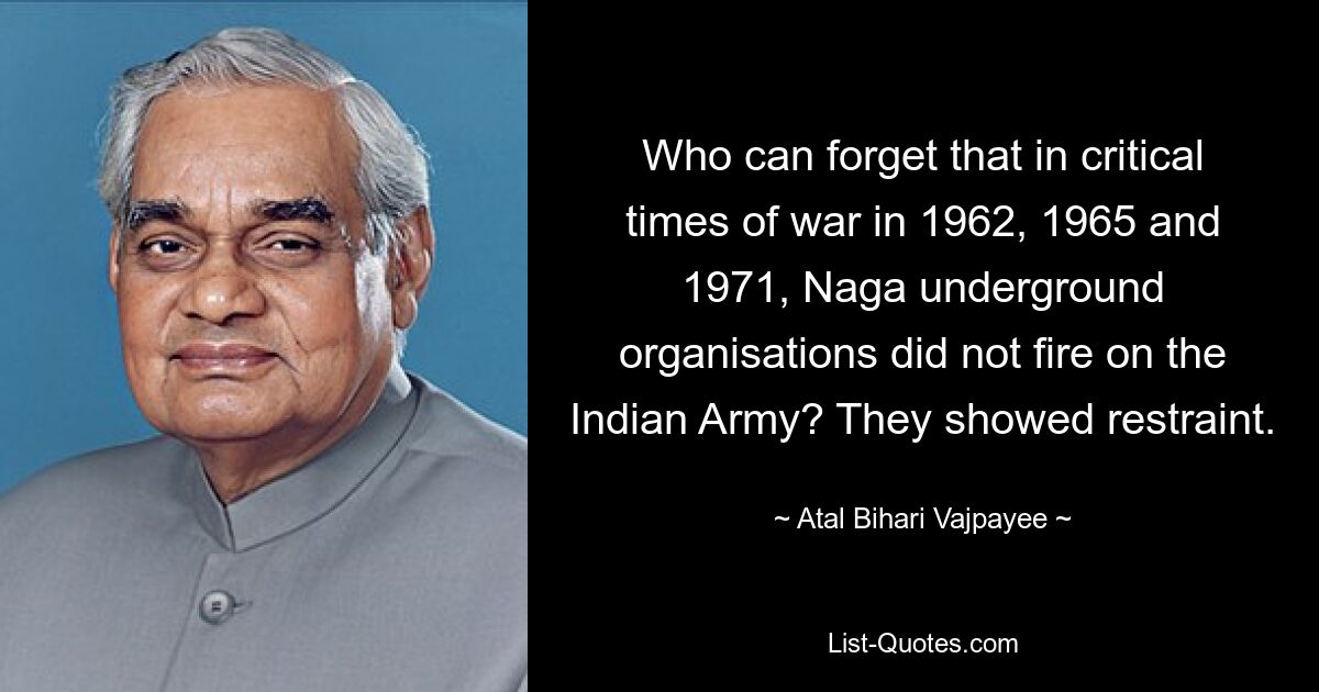 Who can forget that in critical times of war in 1962, 1965 and 1971, Naga underground organisations did not fire on the Indian Army? They showed restraint. — © Atal Bihari Vajpayee